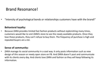Brand Resonance!
• “Intensity of psychological bonds or relationships customers have with the brand!”
Behavioral loyalty:
• Because ZARA provides limited fast fashion products without replenishing many times,
customers would like to visit ZARA’s store to see the newly available products. Once they
love those products, they can’t refuse to buy them. The frequency of purchase is high and
repeated buyers are a lot.
Sense of community:
• ZARA manage its social community in a cool way. It only posts information such as new
design of this season or newly open store on FB. And ZARA doesn’t post and communicate
with its clients every day. And clients love ZARA and fashion so they will keep following its
information.
 