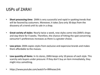 USPs of ZARA!
• Short processing time: ZARA is very successful and rapid in spotting trends that
will be favored by costumers. Moreover, it takes Zara only 30 days from the
discovery of a trend until its sale in a shop.
• Great variety of styles: Nearly twice a week, new styles come into ZARA’s shops
and stay there for 4 weeks. Therefore, the chance of hitting the spot concerning
consumer’s preferences increases as there is a greater choice.
• Low prices: ZARA copies styles from exclusive and expensive brands and makes
them affordable to the masses.
• Low quantity of items: In its stores, ZARA keeps only 10 pieces of each style. This
scarcity sets buyers under pressure: If they don’t buy an item immediately, they
might miss something.
• https://www.youtube.com/watch?v=lRRheoec3nk
 