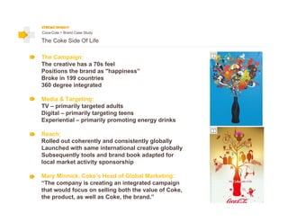 Coca-Cola > Brand Case Study

The Coke Side Of Life

The Campaign:
The creative has a 70s feel
Positions the brand as "happiness”
Broke in 199 countries
360 degree integrated

Media & Targeting:
TV – primarily targeted adults
Digital – primarily targeting teens
Experiential – primarily promoting energy drinks

Reach:
Rolled out coherently and consistently globally
Launched with same international creative globally
Subsequently tools and brand book adapted for
local market activity sponsorship

Mary Minnick, Coke’s Head of Global Marketing:
“The company is creating an integrated campaign
that would focus on selling both the value of Coke,
the product, as well as Coke, the brand.”
 