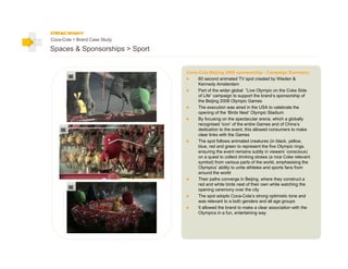 Coca-Cola > Brand Case Study

Spaces & Sponsorships > Sport


                                Coca-Cola Beijing 2008 sponsorship - Campaign Summary:
                                     60 second animated TV spot created by Wieden &
                                     Kennedy Amsterdam
                                     Part of the wider global “Live Olympic on the Coke Side
                                     of Life” campaign to support the brand’s sponsorship of
                                     the Beijing 2008 Olympic Games
                                     The execution was aired in the USA to celebrate the
                                     opening of the ‘Birds Nest’ Olympic Stadium
                                     By focusing on the spectacular arena, which a globally
                                     recognised ‘icon’ of the entire Games and of China’s
                                     dedication to the event, this allowed consumers to make
                                     clear links with the Games
                                     The spot follows animated creatures (in black, yellow,
                                     blue, red and green to represent the five Olympic rings,
                                     ensuring the event remains subtly in viewers’ conscious)
                                     on a quest to collect drinking straws (a nice Coke relevant
                                     symbol) from various parts of the world, emphasising the
                                     Olympics’ ability to unite athletes and sports fans from
                                     around the world
                                     Their paths converge in Beijing, where they construct a
                                     red and white birds nest of their own while watching the
                                     opening ceremony over the city
                                     The spot adopts Coca-Cola’s strong optimistic tone and
                                     was relevant to a both genders and all age groups
                                     It allowed the brand to make a clear association with the
                                     Olympics in a fun, entertaining way
 