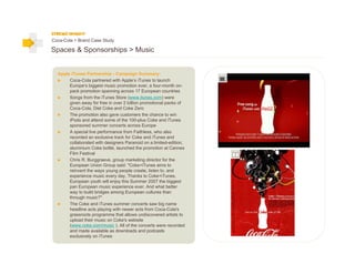 Coca-Cola > Brand Case Study

Spaces & Sponsorships > Music


  Apple iTunes Partnership - Campaign Summary:
       Coca-Cola partnered with Apple’s iTunes to launch
       Europe’s biggest music promotion ever, a four-month on-
       pack promotion spanning across 17 European countries
       Songs from the iTunes Store (www.itunes.com) were
       given away for free in over 2 billion promotional packs of
       Coca-Cola, Diet Coke and Coke Zero
       The promotion also gave customers the chance to win
       iPods and attend some of the 100-plus Coke and iTunes
       sponsored summer concerts across Europe
       A special live performance from Faithless, who also
       recorded an exclusive track for Coke and iTunes and
       collaborated with designers Paranoid on a limited-edition,
       aluminium Coke bottle, launched the promotion at Cannes
       Film Festival
       Chris R. Burggraeve, group marketing director for the
       European Union Group said: "Coke+iTunes aims to
       reinvent the ways young people create, listen to, and
       experience music every day. Thanks to Coke+iTunes,
       European youth will enjoy this Summer 2007 the biggest
       pan European music experience ever. And what better
       way to build bridges among European cultures than
       through music?"
       The Coke and iTunes summer concerts saw big name
       headline acts playing with newer acts from Coca-Cola's
       grassroots programme that allows undiscovered artists to
       upload their music on Coke's website
       (www.coke.com/music ). All of the concerts were recorded
       and made available as downloads and podcasts
       exclusively on iTunes
 