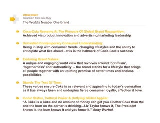 Coca-Cola > Brand Case Study

The World’s Number One Brand

Coca-Cola Remains At The Pinnacle Of Global Brand Recognition:
Achieved via product innovation and advertising/marketing leadership

Unrivalled Contemporary Consumer Understanding:
Being in step with consumer trends, changing lifestyles and the ability to
anticipate what lies ahead – this is the hallmark of Coca-Cola’s success

Enduring Brand Values:
A unique and engaging world view that revolves around ‘optimism’,
‘togetherness’ and ‘authenticity’ – the brand stands for a lifestyle that brings
all people together with an uplifting promise of better times and endless
possibilities

Stands The Test Of Time:
These values ensure Coke is as relevant and appealing to today’s generation
as it has always been and underpins fierce consumer loyalty, affection & love

Iconic Status, Cultural Power & Unifying Global Appeal:
“A Coke is a Coke and no amount of money can get you a better Coke than the
one the bum on the corner is drinking…Liz Taylor knows it, The President
knows it, the bum knows it and you know it.” Andy Warhol
 