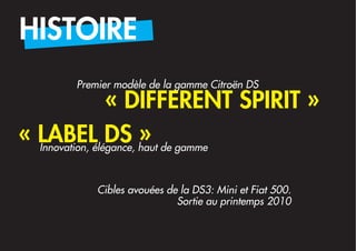 HISTOIRE
       Premier modèle de la gamme Citroën DS
                 « DIFFERENT SPIRIT »
« LABEL DS » de gamme
  Innovation, élégance, haut



           Cibles avouées de la DS3: Mini et Fiat 500.
                            Sortie au printemps 2010
 