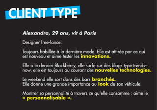 CLIENT TYPE
  Alexandra, 29 ans, vit à Paris

  Designer free-lance.

  Toujours habillée à la dernière mode. Elle est attirée par ce qui
  est nouveau et aime tester les innovations.
  Elle a le dernier Blackberry, elle surfe sur des blogs type trends-
  now, elle est toujours au courant des nouvelles technologies.

  Le weekend elle sort dans des bars branchés.
  Elle donne une grande importance au look de son véhicule.

  Montrer sa personnalité à travers ce qu'elle consomme : aime le
  « personnalisable ».
 