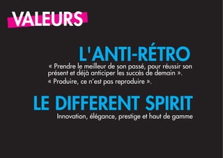 VALEURS
              L'ANTI-RÉTRO
   « Prendre le meilleur de son passé, pour réussir son
   présent et déjà anticiper les succès de demain ».
   « Produire, ce n’est pas reproduire ».


  LE DIFFERENT SPIRIT
      Innovation, élégance, prestige et haut de gamme
 