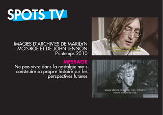 SPOTS TV
IMAGES D’ARCHIVES DE MARILYN
  MONROE ET DE JOHN LENNON
                Printemps 2010
                         MESSAGE
 Ne pas vivre dans la nostalgie mais
 construire sa propre histoire sur les
                 perspectives futures
 