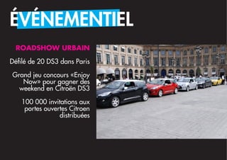 ÉVÉNEMENTIEL
 ROADSHOW URBAIN

Défilé de 20 DS3 dans Paris

Grand jeu concours «Enjoy
   Now» pour gagner des 
  weekend en Citroën DS3

   100 000 invitations aux
    portes ouvertes Citroen
                distribuées
 