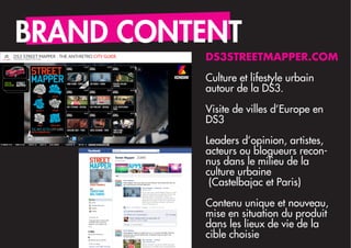 BRAND CONTENT
          DS3STREETMAPPER.COM

          Culture et lifestyle urbain
          autour de la DS3.

          Visite de villes d’Europe en
          DS3
          Leaders d’opinion, artistes,
          acteurs ou blogueurs recon-
          nus dans le milieu de la
          culture urbaine
           (Castelbajac et Paris)

          Contenu unique et nouveau,
          mise en situation du produit
          dans les lieux de vie de la
          cible choisie
 