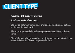 CLIENT TYPE
  Pauline, 24 ans, vit à Lyon

  Assistante de direction.

  Elle est de nature dynamique et pratique de nombreuses activités
  en dehors de son travail.
  Elle est à la pointe de la technologie et a acheté l’iPad II dès sa
  sortie.

  Elle fait la majorité de ses achats sur Internet, sur des sites tels que
  Ventes Privées, La Chaise Longue ou la Fnac.
 