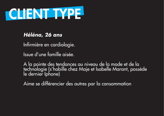 CLIENT TYPE
  Héléna, 26 ans

  Infirmière en cardiologie.

  Issue d’une famille aisée.

  A la pointe des tendances au niveau de la mode et de la
  technologie (s’habille chez Maje et Isabelle Marant, possède
  le dernier Iphone)

  Aime se différencier des autres par la consommation
 
