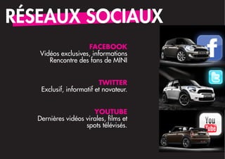 RÉSEAUX SOCIAUX
                    FACEBOOK
   Vidéos exclusives, informations
      Rencontre des fans de MINI


                          TWITTER
    Exclusif, informatif et novateur.


                       YOUTUBE
   Dernières vidéos virales, films et
                    spots télévisés.
 