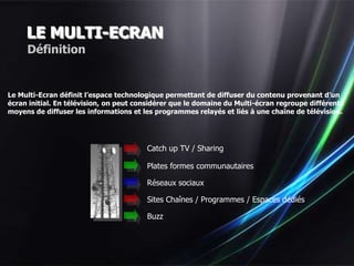 LE MULTI-ECRAN
     Définition


Le Multi-Ecran définit l’espace technologique permettant de diffuser du contenu provenant d’un
écran initial. En télévision, on peut considérer que le domaine du Multi-écran regroupe différents
moyens de diffuser les informations et les programmes relayés et liés à une chaîne de télévision.




                                        Catch up TV / Sharing

                                        Plates formes communautaires

                                        Réseaux sociaux

                                        Sites Chaînes / Programmes / Espaces dédiés

                                        Buzz


                                                                          …
 