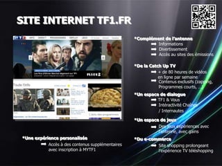 SITE INTERNET TF1.FR
                                                  *Complément de l’antenne
                                                           Informations
                                                           Divertissement
                                                           Accès au sites des émissions

                                                  *De la Catch Up TV
                                                             + de 80 heures de vidéos
                                                             en ligne par semaine
                                                             Contenus exclusifs (zapping,
                                                             Programmes courts, …)
                                                  *Un espace de dialogue
                                                            TF1 & Vous
                                                            Intéractivité Chaînes
                                                            / Internautes

                                                  *Un espace de jeux
                                                            Des jeux expériences avec
                                                            l’antenne, avec gains
*Une expérience personalisée                      *Du e-commerce
           Accès à des contenus supplémentaires            Site shopping prolongeant
           avec inscription à MYTF1                        l’expérience TV téléshopping
 
