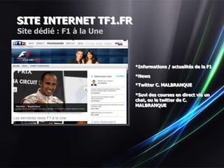 SITE INTERNET TF1.FR
Site dédié : F1 à la Une



                           *Informations / actualités de la F1

                           *News

                           *Twitter C. MALBRANQUE

                           *Suvi des courses en direct via un
                           chat, ou le twitter de C.
                           MALBRANQUE
 