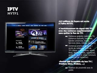 IPTV
MYTF1

        •6,5 millions de foyers ont accès
        À l’offre MYTF1

        •L’enrichissement du signal télé TF1
        avec des contenus supplémentaires
        sans quitter le flux de TF1
                  Contenus gratuits (catch-up TV,
                  contenus exclusifs, coulisses,
                  bandes annonces, bonus,
                  Services news, météo, résultats)
                  Contenus premium payants (
                  accès au catalogue VOD de
                  TF1 Vision = 3000 titres, séries,
                  films, dessin animés, spectacles,
                  accès au jeux et votes, concours
                  intéractifs de l’antenne)

        •Portail télé accessible via box TV (
        Freebox, bbox, livebox, …)

                  Relation de proximité avec le
                  public
 
