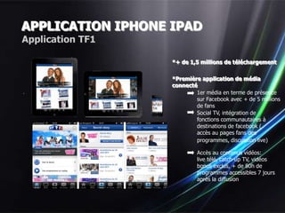 APPLICATION IPHONE IPAD
Application TF1

                   *+ de 1,5 millions de téléchargement


                   *Première application de média
                   connecté
                           1er média en terme de présence
                           sur Facebook avec + de 5 millions
                           de fans
                           Social TV, intégration de
                           fonctions communautaires à
                           destinations de facebook (
                           accès au pages fans des
                           programmes, discussion live)

                            Accès au contenus vidéos:
                            live télé, catch-up TV, vidéos
                            bonus exclus, + de 80h de
                            programmes accessibles 7 jours
                            après la diffusion
 