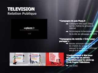 TELEVISION
Relation Publique

                    *Campagne de pub Pluzz.fr
                            Campagne télé (spot 33sec)
                            sur les chaînes du groupe, et
                            internet
                              Accompagner le lancement du site
                              De la télé de rattrapage de FRTV

                    *Campagnes de rentrée « Créer pour
                    partager »
                              Bandes annonces diffusées sur
                              les chaînes du groupe pour
                              appuyer la campagne d’affichage
                              lancée le 6 septembre

                           *Contrairement à Wat pour
                           TF1, Pluzz est un service
                           Propriétaire pour la catch-up
                           TV de France Télévisions
                              Pas d’UGC
 