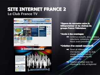 SITE INTERNET FRANCE 2
Le Club France TV

                    *Espace de rencontre entre le
                    téléspectateur et les chaînes du
                    groupe France Télévisions


                    *Accès à des avantages
                             Contenus exclusifs, jeux, cadeaux,
                             réductions, invitations, rencontres,
                             Places avant premières, …

                    *Création d’un conseil consultatif
                               Panel de téléspectateurs /
                               internautes membres du club,
                               chargé d’émettre avis et
                               recommandations sur les
                               programmes.
                               Relation privilégié avec les
                               membres du club, et légitimité
 