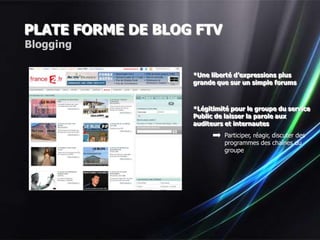 PLATE FORME DE BLOG FTV
Blogging

                   *Une liberté d’expressions plus
                   grande que sur un simple forums



                   *Légitimité pour le groupe du service
                   Public de laisser la parole aux
                   auditeurs et internautes
                            Participer, réagir, discuter des
                            programmes des chaînes du
                            groupe
 