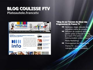 BLOG COULISSE FTV
Plateautele.francetv

                       *Blog de sur l’envers du décor des
                       Programmes de France TV
                                 Participer, réagir, discuter des
                                 actualités online du groupe
                                Diffusion de contenus exclusifs,
                                permis grâce à l’équipe du blog,
                                la « team FTV online » ( MLaouffir
                                Communication online & Social
                                Media Marketing)
                                 Prolongement de l’expérience
                                 France TV : jeux participatifs,
                                 rubrique coulisse, l’oreillette, …
 