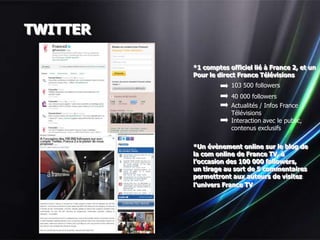 TWITTER

          *1 comptes officiel lié à France 2, et un
          Pour le direct France Télévisions
                      103 500 followers
                      40 000 followers
                      Actualités / Infos France
                      Télévisions
                      Interaction avec le public,
                      contenus exclusifs

          *Un évènement online sur le blog de
          la com online de France TV, à
          l’occasion des 100 000 followers,
          un tirage au sort de 5 commentaires
          permettront aux auteurs de visitez
          l’univers France TV
 