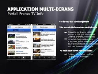 APPLICATION MULTI-ECRANS
Portail France TV Info

                         *+ de 600 000 téléchargement


                         *Un portail d’informations multi-écrans

                                 Disponible sur le web, tablette (
                                 Android et IPAD) et smartphone
                                 (Android, IPphone, web mobile)
                                 Un portail d’informations riche
                                 et informés, grâce à la rédaction
                                 de 30 journalistes et aux ressources
                                 enrichies de contenus en ligne

                         *5 Flux pour suivre l’informations
                                 En Direct, Les Titres, Les Tops,
                                 Les Régions, Les Images
 