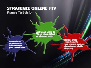 STRATEGIE ONLINE FTV
France Télévision




                      La stratégie online de
                      FTV est mise à défaut
                      par plusieurs points

                                               Manque d’inte-
 Une audience                                  -ractivité sur le
 programme en                                  web (réseaux sociaux,
 baisse excepté                                plates formes dédiés,
 pour l’information                            blogs, …)
 