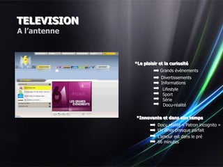 TELEVISION
A l’antenne



              *Le plaisir et la curiosité
                          Grands évènements
                           Divertissements
                           Informations
                            Lifestyle
                            Sport
                            Série
                            Docu-réalité

              *Innovante et dans son temps
                         Docu réalité « Patron incognito »
                         Un dîner presque parfait
                         L’amour est dans le pré
                         66 minutes
 