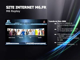SITE INTERNET M6.FR
M6 Replay


                      *Lancée en Mars 2008
                                Plus de 2,5 millions de
                                visiteurs uniques mensuels
                                différé
                                Revoir les programmes durant
                                7 à 15 jours après diffusions

                                 VOD (contenus premium
                                 – M6VOD) – Location/ Vente
                                 de film numérique de catalogue
                                 M6 VOD
                                 Contenus exclusifs
                                 (météo, bonus émissions, …)
 