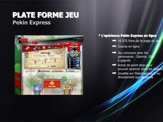 PLATE FORME JEU
Pekin Express

                  * L’epérience Pekin Express en ligne
                             16 075 Fans de la page du jeu
                             Course en ligne

                             Jeu concours avec les
                             partenaires : Garmin, GPS
                             à gagnés
                             Achat de point stop pour
                             pouvoir avancer dans les étapes
                             Jouable sur Pekinexpress.fr ou
                             directement sur facebook
 