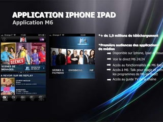 APPLICATION IPHONE IPAD
Application M6

                   *+ de 1,9 millions de téléchargement


                   *Première audiences des applications
                   de médias
                           Disponible sur Iphone, Ipad et Itouc
                            Voir le direct M6 24/24
                            Accès au fonctionnalités de M6 Repla
                            Accès à M6 Talk pour réagir et comm
                            les programmes de M6 en direct
                            Accès au guide TV de la chaîne
 