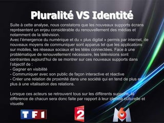 Pluralité VS Identité
Suite à cette analyse, nous constatons que les nouveaux supports écrans
représentent un enjeu considérable du renouvellement des médias et
notamment de la télévision.
Avec l’émergence du numérique et du « plus digital » permis par internet, de
nouveaux moyens de communiquer sont apparus tel que les applications
sur mobiles, les réseaux sociaux et les télés connectées. Face à une
problématique de renouvellement nécessaire, les télévisions sont
contraintes aujourd’hui de se montrer sur ces nouveaux supports dans
l’objectif de :
- Gagner en visibilité
- Communiquer avec son public de façon interactive et réactive
- Créer une relation de proximité dans une société qui en tend de plus en
plus à une vitalisation des relations.

Lorsque ces acteurs se retrouvent tous sur les différents supports, la
différence de chacun sera donc faite par rapport à leur identité culturelle et
visuelle
 
