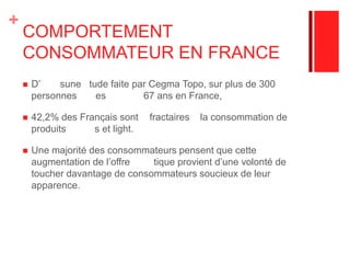 COMPORTEMENT CONSOMMATEUR EN FRANCE D’aprèsune étude faite par Cegma Topo, sur plus de 300 personnes âgées de 16 à 67 ans en France, 42,2% des Français sont réfractaires à la consommation de produits allégés et light. Une majorité des consommateurs pensent que cette augmentation de l’offre diététique provient d’une volonté de toucher davantage de consommateurs soucieux de leur apparence. 