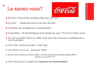  Le saviez-vous?En 2011 Coca Cola company fête ses 125 ansLe nom … feuille de coca et de noix de kolaInvention du remède par un pharmacienInspiration : vin de Bordeaux et de feuille de coca: The French Wine CocaOù est la recette? Dans un coffre situé dans les sous-sols inviolables de la SunTrust BankAux USA, certaines écoles : Coke DayUne citation connue et… polémique (2004) « ce que nous vendons à Coca-Cola, c’est du temps de cerveau disponible » 				Patrick Le Lay PDG TF1Une marque qui a malgré tout toujours su communiquer