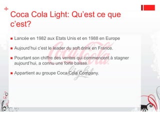Extensions de gammeDiversification du Light, avec des goûts agrumes et des gammes pour femmes principalement avec le Coca Cola Light Antioxydants. Fonctions identiques et nature légèrement différente.Coca Cola Light sans caféine, Coca Cola Light Lemon(lancement en 2002), Coca Cola Light Sango(en 2005), Coca Cola Light Lime, Coca Cola Light Plus (avec vitamines)(en 2007), Coca Cola light Plus (avec antioxydants)(en 2008). 