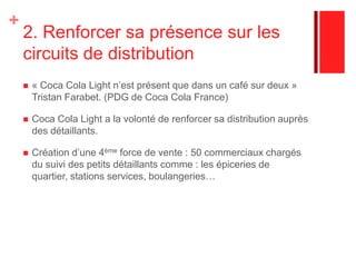 1. Importance des gammes longues.«C'est une innovation qui répond à l'attente santé des consommateurs. Une tendance de plus en plus forte dans le secteur de l'alimentaire», explique Christian Polge.Relance la consommation :En 2002, en Belgique et Luxembourg, le Coca Cola Light Lemon = deuxième place des meilleures ventes de BRSA. Effet de gamme autour des produits, dynamise, enrichie l’offre, la valorise. Les consommateurs essaient les nouveautés, puis retournent vers le Light « classic ». Meilleure réponse à la clientèle, notamment en surfant sur la recherche de la jeunesse. (antioxydants)Trouble la visibilité de la gamme. 