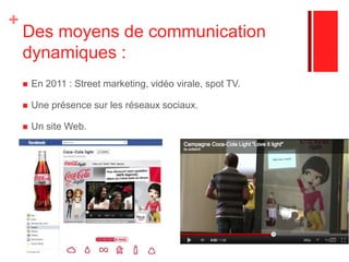 3. Une communication de masseUne communication de masse : Spot TV réguliers, affichage métro et bus, insertion presse.Exemple : la campagne de 2008 de Coca Cola Light : 20 000 faces d’abribus dont 25 % dans Paris et le reste en province + 6 000 panneaux 4 x 3 + 3 500 apparitions dans le métro et dans les gares de 345 villes de France +20 titres phares de la presse féminine + Spot TVUn site web dans la langue de presque tous les pays où Coca Cola est présent.