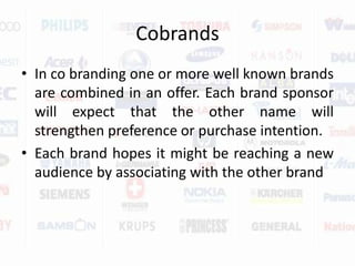 CobrandsIn co branding one or more well known brands are combined in an offer. Each brand sponsor will expect that the other name will strengthen preference or purchase intention.Each brand hopes it might be reaching a new audience by associating with the other brand