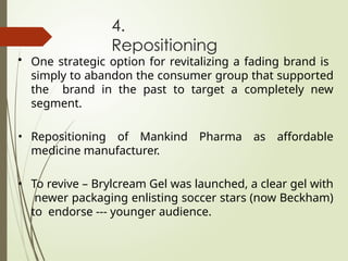 4.
Repositioning
• One strategic option for revitalizing a fading brand is
simply to abandon the consumer group that supported
the brand in the past to target a completely new
segment.
• Repositioning of Mankind Pharma as affordable
medicine manufacturer.
• To revive – Brylcream Gel was launched, a clear gel with
newer packaging enlisting soccer stars (now Beckham)
to endorse --- younger audience.
 