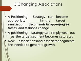 5.Changing Associations
• A Positioning
appropriate
as
Strategy can become
in- the target
market ages,the
association becomes less appealing as
tastes and fashions change.
• A positioning strategy can simply wear out
as the target segment becomes saturated
• New associationsand associated segments
are needed to generate growth.
 