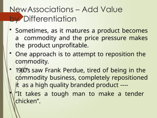 NewAssociations – Add Value
by Differentiation
• Sometimes, as it matures a product becomes
a commodity and the price pressure makes
the product unprofitable.
• One approach is to attempt to reposition the
commodity.
• 1960‟s saw Frank Perdue, tired of being in the
commodity business, completely repositioned
it as a high quality branded product ----
• “It takes a tough man to make a tender
chicken”.
 