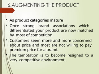 6.AUGMENTING THE PRODUCT
• As product categories mature
• Once strong brand associations which
differentiated your product are now matched
by most of competition.
• Customers seem more and more concerned
about price and most are not willing to pay
premium price for a brand.
• The temptation is to become resigned to a
very competitive environment.
 