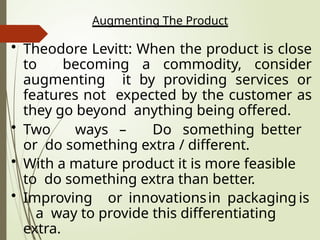 Augmenting The Product
• Theodore Levitt: When the product is close
to becoming a commodity, consider
augmenting it by providing services or
features not expected by the customer as
they go beyond anything being offered.
• Two ways – Do something better
or do something extra / different.
• With a mature product it is more feasible
to do something extra than better.
• Improving or innovationsin packaging is
a way to provide this differentiating
extra.
 