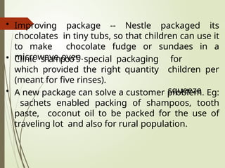 • Improving package -- Nestle packaged its
chocolates in tiny tubs, so that children can use it
to make chocolate fudge or sundaes in a
microwave oven. for
children per
squeeze
• Clinic shampoo‟s special packaging
which provided the right quantity
(meant for five rinses).
• A new package can solve a customer problem. Eg:
sachets enabled packing of shampoos, tooth
paste, coconut oil to be packed for the use of
traveling lot and also for rural population.
 