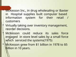 • McKesson Inc., in drug wholesaling or Baxter
in Hospital supplies built computer based
information system for their retail /
customers
• Virtually taking over inventory management,
reorder decisions.
• McKesson could reduce its sales force
engaged in store level sales by a small force
which serviced the systems(1975)
• McKesson grew from $1 billion in 1978 to $5
billion in 10 years.
 