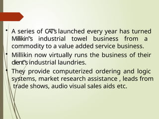 • A series of CA
T‟s launched every year has turned
Millikin‟s industrial towel business from a
commodity to a value added service business.
• Millikin now virtually runs the business of their
client‟s industrial laundries.
• They provide computerized ordering and logic
systems, market research assistance , leads from
trade shows, audio visual sales aids etc.
 