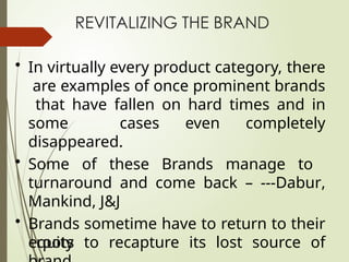 REVITALIZING THE BRAND
• In virtually every product category, there
are examples of once prominent brands
that have fallen on hard times and in
some cases even completely
disappeared.
• Some of these Brands manage to
turnaround and come back – ---Dabur,
Mankind, J&J
• Brands sometime have to return to their
roots to recapture its lost source of
equity
 