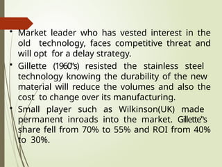 • Market leader who has vested interest in the
old technology, faces competitive threat and
will opt for a delay strategy.
• Gillette (1960‟s) resisted the stainless steel
technology knowing the durability of the new
material will reduce the volumes and also the
cost to change over its manufacturing.
• Small player such as Wilkinson(UK) made
permanent inroads into the market. Gillette‟s
share fell from 70% to 55% and ROI from 40%
to 30%.
 