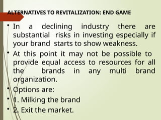 ALTERNATIVES TO REVITALIZATION: END GAME
• In a declining industry there are
substantial risks in investing especially if
your brand starts to show weakness.
• At this point it may not be possible to
provide equal access to resources for all
the brands in any multi brand
organization.
• Options are:
• 1. Milking the brand
• 2. Exit the market.
 