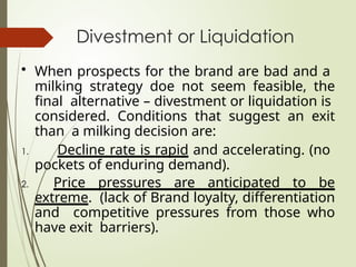 Divestment or Liquidation
• When prospects for the brand are bad and a
milking strategy doe not seem feasible, the
final alternative – divestment or liquidation is
considered. Conditions that suggest an exit
than a milking decision are:
1. Decline rate is rapid and accelerating. (no
pockets of enduring demand).
2. Price pressures are anticipated to be
extreme. (lack of Brand loyalty, differentiation
and competitive pressures from those who
have exit barriers).
 